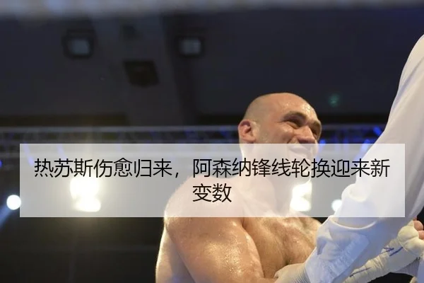 热苏斯伤愈归来，阿森纳锋线轮换迎来新变数