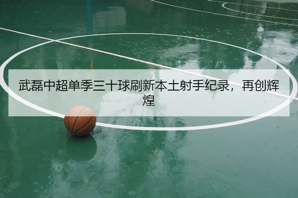 武磊中超单季三十球刷新本土射手纪录，再创辉煌