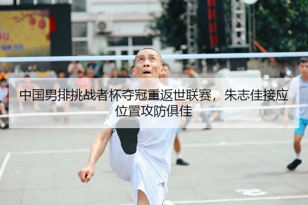 中国男排挑战者杯夺冠重返世联赛，朱志佳接应位置攻防俱佳