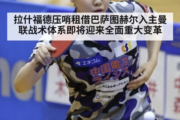 拉什福德压哨租借巴萨图赫尔入主曼联战术体系即将迎来全面重大变革